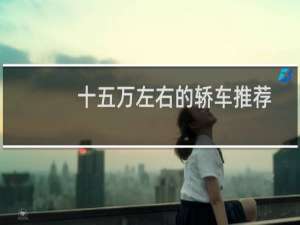 十五万左右的轿车推荐（15万左右的轿车哪款好）