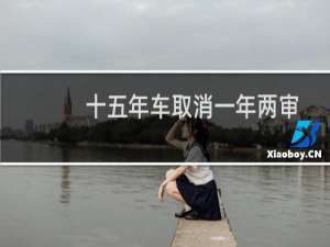 十五年车取消一年两审是真的吗（汽车一年两审什么时候取消）