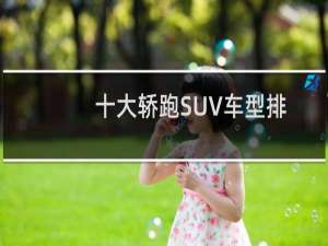 十大轿跑SUV车型排行榜（溜背式轿跑SUV车型大全）