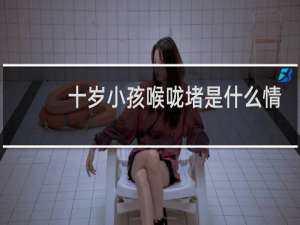 十岁小孩喉咙堵是什么情况