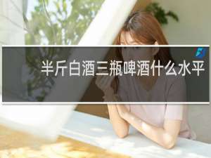半斤白酒三瓶啤酒什么水平
