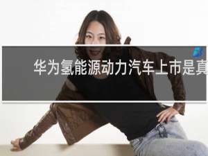 华为氢能源动力汽车上市是真的吗