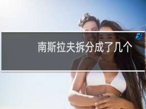 南斯拉夫拆分成了几个国家?（南斯拉夫分成几个国家解体成了6个小国家）