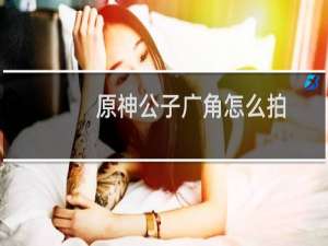 原神公子广角怎么拍