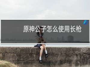 原神公子怎么使用长枪