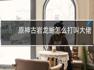 原神古岩龙蜥怎么打叫大佬