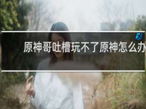 原神哥吐槽玩不了原神怎么办