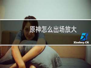 原神怎么出场放大