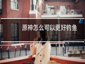 原神怎么可以更好钓鱼