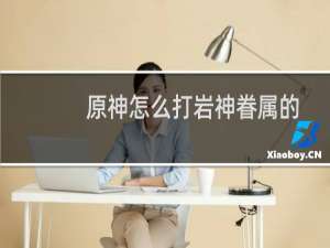 原神怎么打岩神眷属的