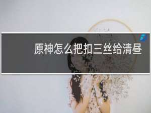 原神怎么把扣三丝给清昼