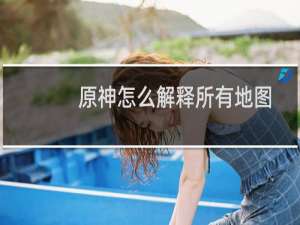 原神怎么解释所有地图