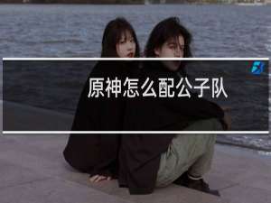 原神怎么配公子队