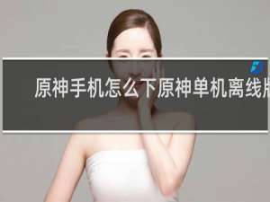 原神手机怎么下原神单机离线版