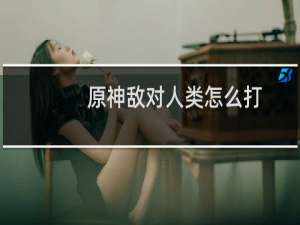 原神敌对人类怎么打