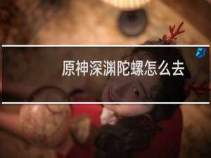 原神深渊陀螺怎么去