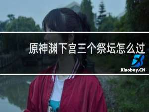 原神渊下宫三个祭坛怎么过