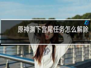原神渊下宫尾任务怎么解除