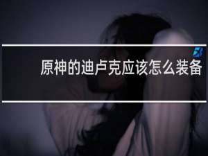 原神的迪卢克应该怎么装备