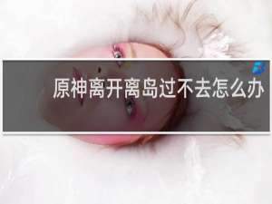 原神离开离岛过不去怎么办