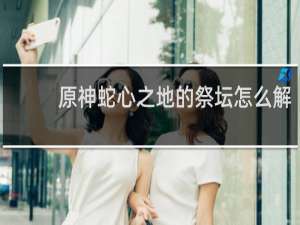 原神蛇心之地的祭坛怎么解