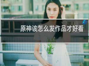 原神该怎么发作品才好看