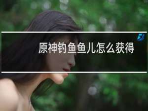 原神钓鱼鱼儿怎么获得