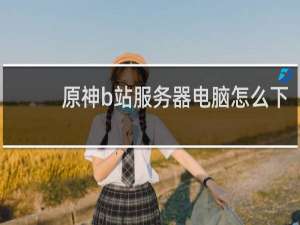 原神b站服务器电脑怎么下
