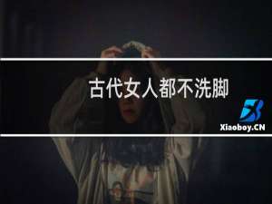 古代女人都不洗脚？咋说裹脚布又臭又长
