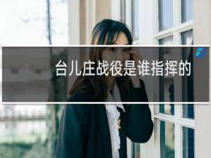 台儿庄战役是谁指挥的（台儿庄战役指挥者介绍）