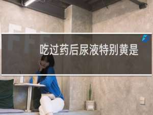 吃过药后尿液特别黄是怎么回事（尿液特别黄是怎么回事）