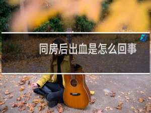 同房后出血是怎么回事（同房后出血是咋回事啊）