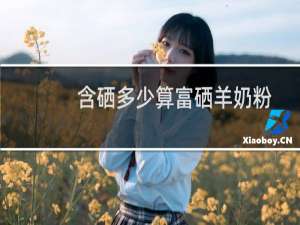 含硒多少算富硒羊奶粉
