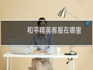 和平精英客服在哪里(和平精英人工客服在哪里找)