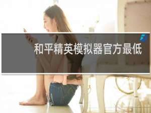 和平精英模拟器官方最低配置(2021和平精英最低配置要求)