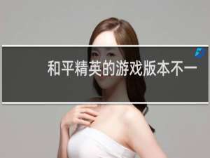 和平精英的游戏版本不一样是什么情况