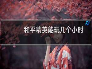 和平精英能玩几个小时(和平精英能玩几个小时一天2021)