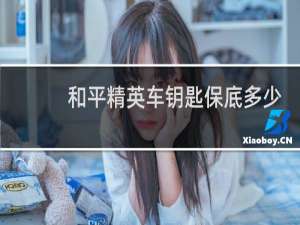 和平精英车钥匙保底多少钱(和平精英1个车钥匙保底多少)