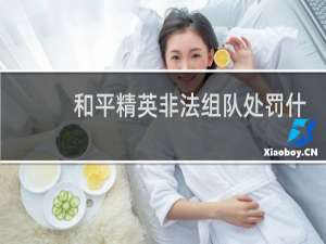 和平精英非法组队处罚什么(和平精英非法组队什么惩罚)