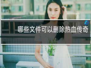 哪些文件可以删除热血传奇