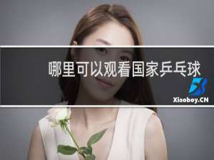 哪里可以观看国家乒乓球比赛