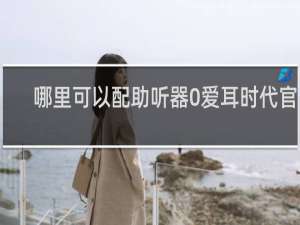 哪里可以配助听器0爱耳时代官网