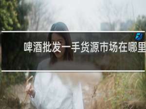 啤酒批发一手货源市场在哪里