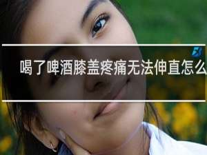喝了啤酒膝盖疼痛无法伸直怎么办