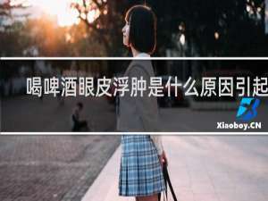 喝啤酒眼皮浮肿是什么原因引起的