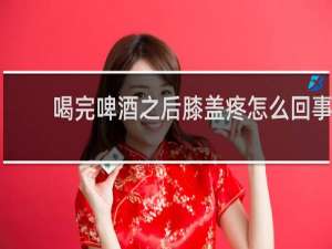 喝完啤酒之后膝盖疼怎么回事