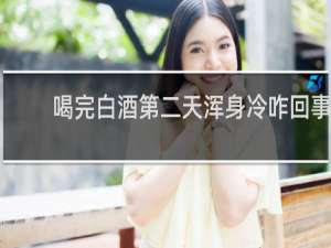 喝完白酒第二天浑身冷咋回事
