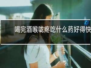 喝完酒喉咙疼吃什么药好得快