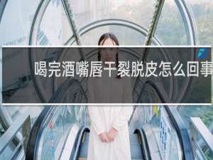 喝完酒嘴唇干裂脱皮怎么回事