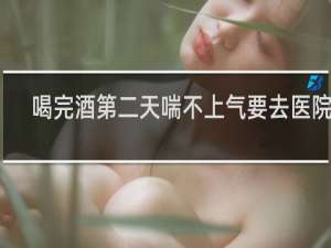 喝完酒第二天喘不上气要去医院吗